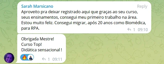 Aproveito pra deixar registrado aqui que graças ao seu curso, seus ensinamentos, consegui meu primeiro trabalho na área. Estou muito feliz. Consegui migrar, após 20 anos como Biomédica, para RPA. Obrigada Mestre! Curso Top! Didática sensacional !